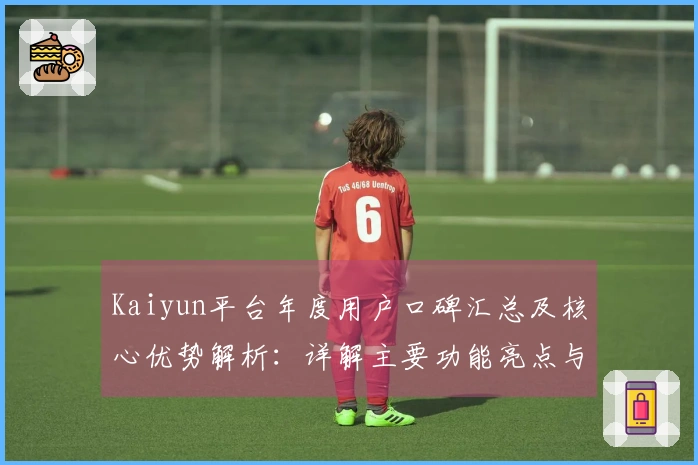 Kaiyun平台年度用户口碑汇总及核心优势解析：详解主要功能亮点与使用体验