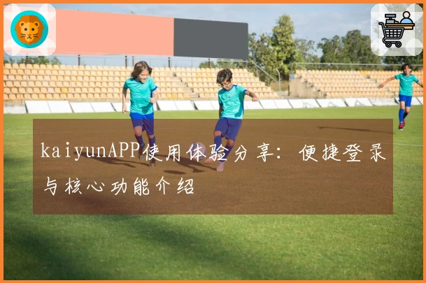 kaiyunAPP使用体验分享：便捷登录与核心功能介绍