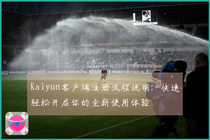 Kaiyun客户端注册流程说明：快速轻松开启你的全新使用体验