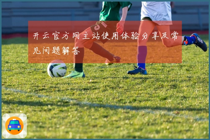 开云官方网主站使用体验分享及常见问题解答