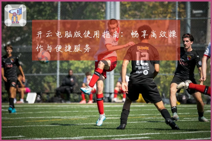 开云电脑版使用指南：畅享高效操作与便捷服务